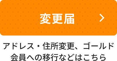 アドレス・住所変更、ゴールド会員への移行などはこちら。変更届ページへ